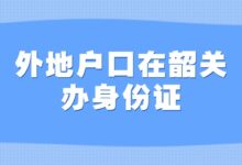 外地户口在韶关办身份证,超详细步骤!含办理材料-社保照片回执